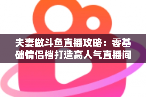 夫妻做斗鱼直播攻略：零基础情侣档打造高人气直播间的完整实战指南