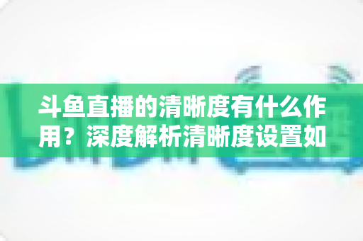 斗鱼直播的清晰度有什么作用？深度解析清晰度设置如何影响你的观看体验与流量消耗