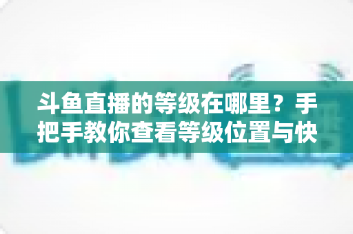 斗鱼直播的等级在哪里？手把手教你查看等级位置与快速升级全攻略