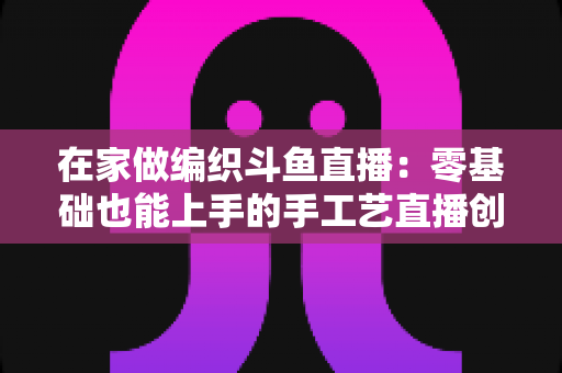 在家做编织斗鱼直播：零基础也能上手的手工艺直播创业全攻略