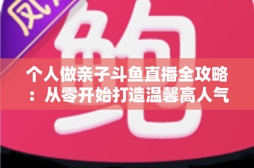 个人做亲子斗鱼直播全攻略：从零开始打造温馨高人气亲子直播间的实战指南