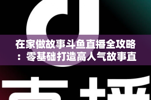 在家做故事斗鱼直播全攻略：零基础打造高人气故事直播间的实战指南