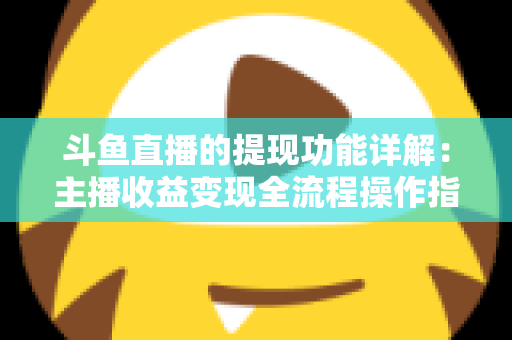斗鱼直播的提现功能详解：主播收益变现全流程操作指南与避坑攻略
