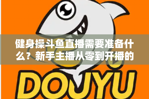 健身操斗鱼直播需要准备什么？新手主播从零到开播的完整装备与运营指南