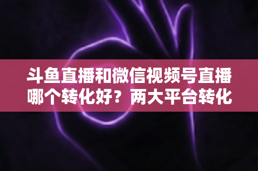 斗鱼直播和微信视频号直播哪个转化好?两大平台转化率深度对比与实战选择指南 斗鱼直播和微信视频号直播哪个转化好?两大平台转化率深度对比与实战选择指南