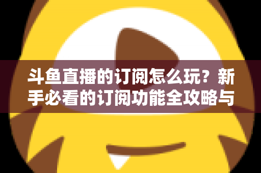 斗鱼直播的订阅怎么玩？新手必看的订阅功能全攻略与技巧解析