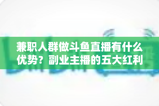 兼职人群做斗鱼直播有什么优势？副业主播的五大红利与入局指南