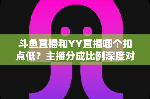 斗鱼直播和YY直播哪个扣点低？主播分成比例深度对比与选平台指南