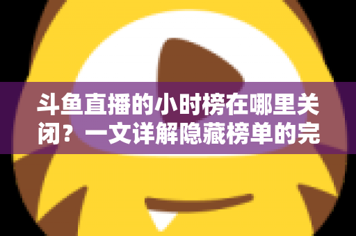 斗鱼直播的小时榜在哪里关闭？一文详解隐藏榜单的完整操作方法