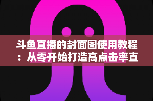 斗鱼直播的封面图使用教程：从零开始打造高点击率直播间的完整指南