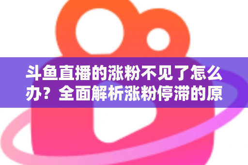 斗鱼直播的涨粉不见了怎么办？全面解析涨粉停滞的原因与高效应对策略