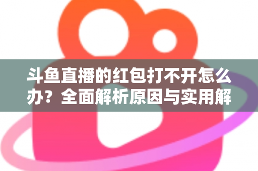 斗鱼直播的红包打不开怎么办？全面解析原因与实用解决方案大全