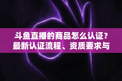斗鱼直播的商品怎么认证？最新认证流程、资质要求与实用避坑指南全解析