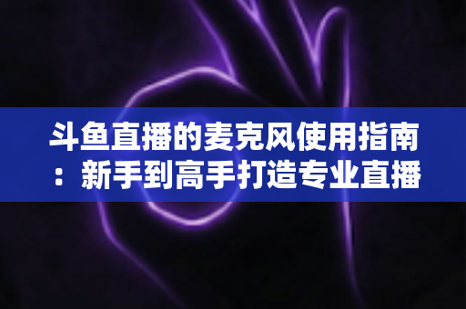 斗鱼直播的麦克风使用指南：新手到高手打造专业直播音质的完整攻略