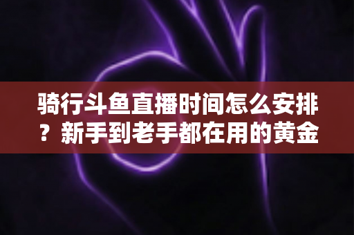 骑行斗鱼直播时间怎么安排？新手到老手都在用的黄金时段规划全攻略