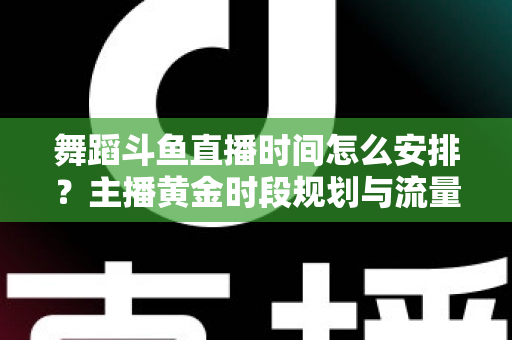 舞蹈斗鱼直播时间怎么安排？主播黄金时段规划与流量增长全攻略
