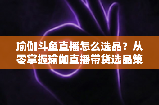 瑜伽斗鱼直播怎么选品？从零掌握瑜伽直播带货选品策略与实战指南