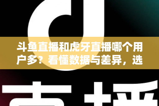 斗鱼直播和虎牙直播哪个用户多？看懂数据与差异，选对适合你的直播平台