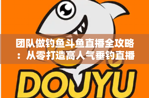 团队做钓鱼斗鱼直播全攻略:从零打造高人气垂钓直播团队的实战指南 团队做钓鱼斗鱼直播全攻略:从零打造高人气垂钓直播团队的实战指南