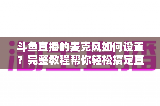 斗鱼直播的麦克风如何设置？完整教程帮你轻松搞定直播声音问题