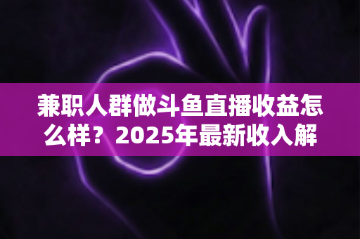 兼职人群做斗鱼直播收益怎么样？2025年最新收入解析与赚钱指南