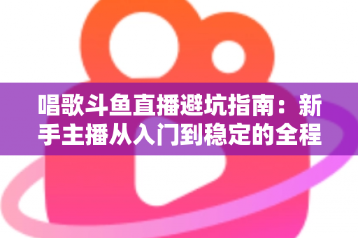 唱歌斗鱼直播避坑指南:新手主播从入门到稳定的全程防雷手册 唱歌斗鱼直播避坑指南:新手主播从入门到稳定的全程防雷手册