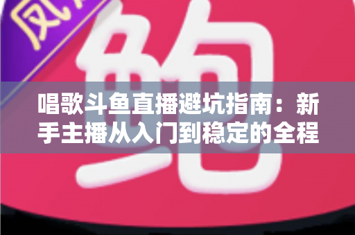 唱歌斗鱼直播避坑指南:新手主播从入门到稳定的全程防雷手册 唱歌斗鱼直播避坑指南:新手主播从入门到稳定的全程防雷手册