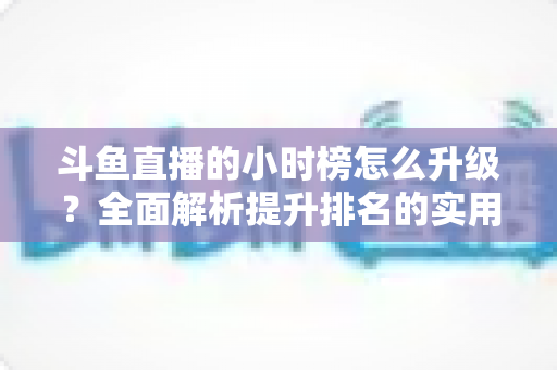 斗鱼直播的小时榜怎么升级？全面解析提升排名的实用技巧与运营策略