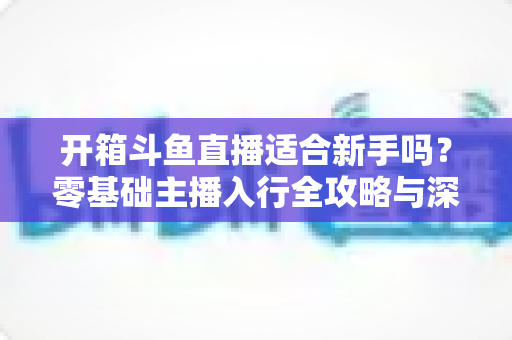 开箱斗鱼直播适合新手吗？零基础主播入行全攻略与深度解析