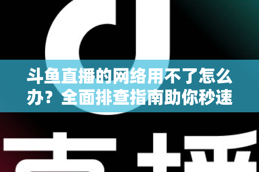斗鱼直播的网络用不了怎么办？全面排查指南助你秒速恢复流畅观播体验
