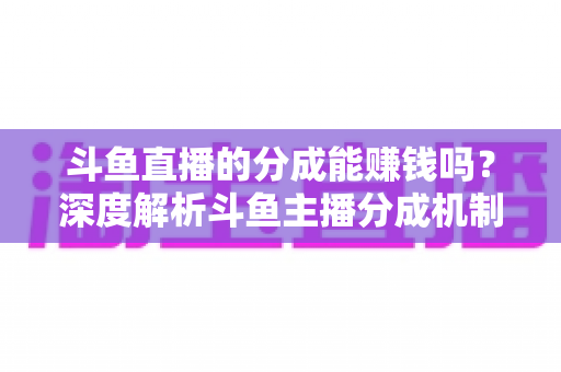 斗鱼直播的分成能赚钱吗？深度解析斗鱼主播分成机制与真实收益水平
