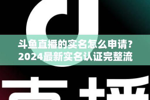 斗鱼直播的实名怎么申请？2024最新实名认证完整流程与常见问题全解析