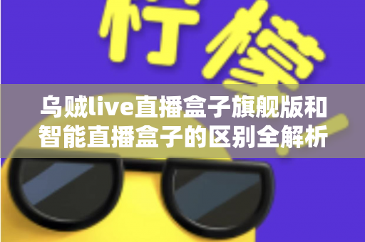 乌贼live直播盒子旗舰版和智能直播盒子的区别全解析：选对设备，直播效果翻倍的终极选购指南