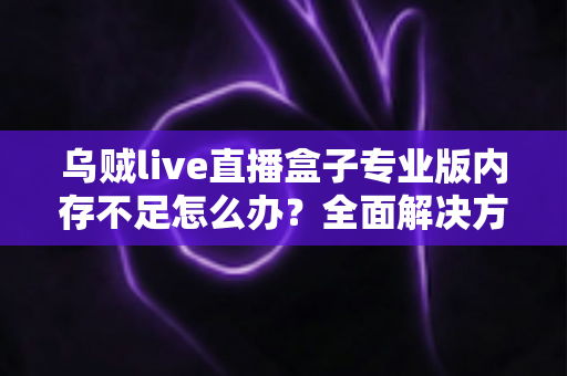 乌贼live直播盒子专业版内存不足怎么办？全面解决方案与实用优化指南，让你的直播从此流畅不卡顿