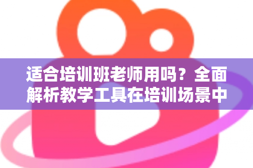 适合培训班老师用吗?全面解析教学工具在培训场景中的实用价值与选择建议 适合培训班老师用吗?全面解析教学工具在培训场景中的实用价值与选择建议