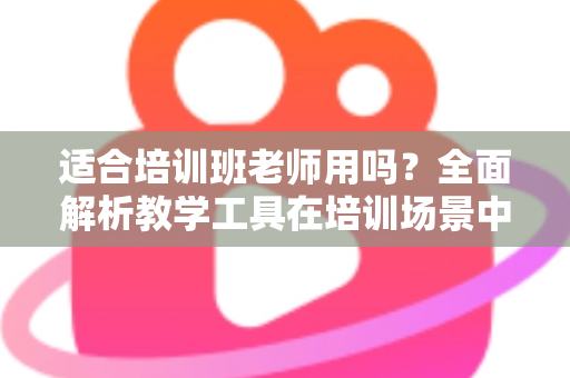 适合培训班老师用吗?全面解析教学工具在培训场景中的实用价值与选择建议 适合培训班老师用吗?全面解析教学工具在培训场景中的实用价值与选择建议