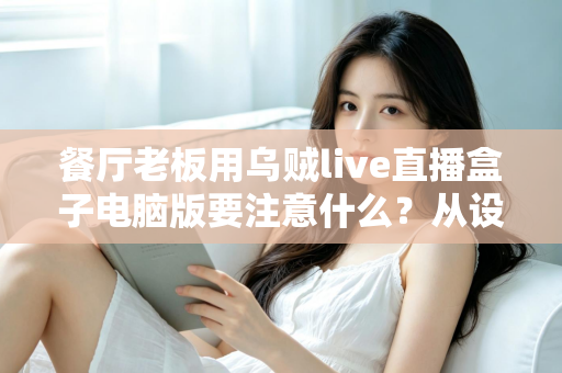 餐厅老板用乌贼live直播盒子电脑版要注意什么？从设备到合规的全流程避坑指南