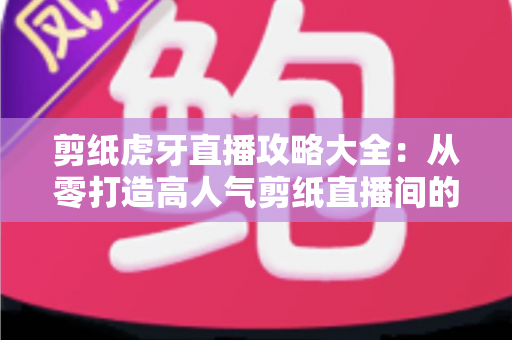 剪纸虎牙直播攻略大全:从零打造高人气剪纸直播间的完整指南 剪纸虎牙直播攻略大全:从零打造高人气剪纸直播间的完整指南