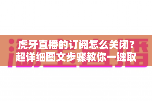 虎牙直播的订阅怎么关闭？超详细图文步骤教你一键取消订阅不踩坑