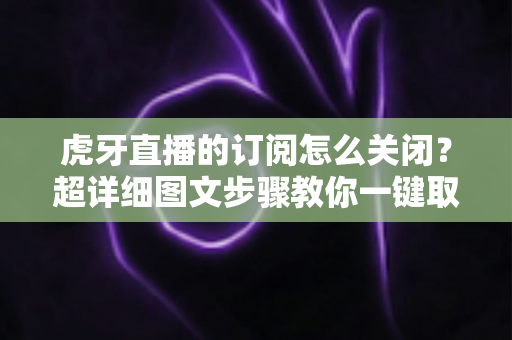 虎牙直播的订阅怎么关闭？超详细图文步骤教你一键取消订阅不踩坑