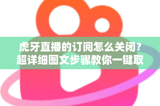 虎牙直播的订阅怎么关闭？超详细图文步骤教你一键取消订阅不踩坑