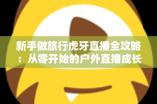 新手做旅行虎牙直播全攻略:从零开始的户外直播成长指南 新手做旅行虎牙直播全攻略:从零开始的户外直播成长指南