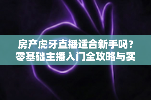 房产虎牙直播适合新手吗?零基础主播入门全攻略与实战建议 房产虎牙直播适合新手吗?零基础主播入门全攻略与实战建议