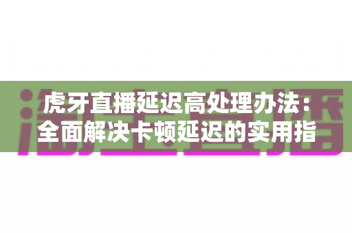 虎牙直播延迟高处理办法:全面解决卡顿延迟的实用指南 虎牙直播延迟高处理办法:全面解决卡顿延迟的实用指南