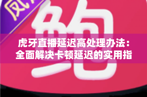 虎牙直播延迟高处理办法:全面解决卡顿延迟的实用指南 虎牙直播延迟高处理办法:全面解决卡顿延迟的实用指南