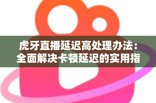 虎牙直播延迟高处理办法：全面解决卡顿延迟的实用指南