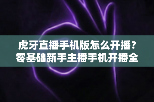虎牙直播手机版怎么开播？零基础新手主播手机开播全流程详解与实用技巧分享