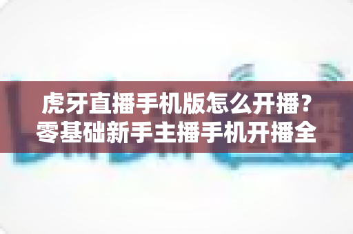 虎牙直播手机版怎么开播？零基础新手主播手机开播全流程详解与实用技巧分享