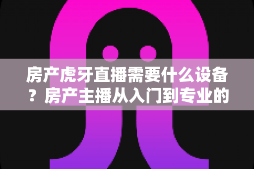 房产虎牙直播需要什么设备？房产主播从入门到专业的设备配置全攻略