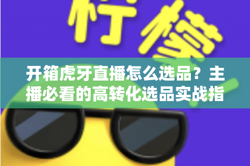开箱虎牙直播怎么选品?主播必看的高转化选品实战指南 开箱虎牙直播怎么选品?主播必看的高转化选品实战指南